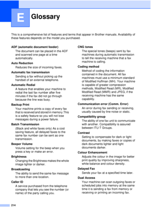 Page 226214
E
This is a comprehensive list of features and terms that appear in Brother manuals. Availability of 
these features depends on the model you purchased.
GlossaryE
ADF (automatic document feeder)The document can be placed in the ADF 
and scanned one page at a time 
automatically.
Auto Reduction Reduces the size of incoming faxes.
Automatic fax transmission Sending a fax without picking up the 
handset of an external telephone.
Automatic Redial A feature that enables your machine to 
redial the last...