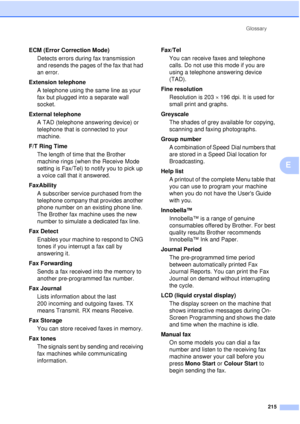 Page 227Glossary215
E
ECM (Error Correction Mode)Detects errors during fax transmission 
and resends the pages of the fax that had 
an error.
Extension telephone A telephone using the same line as your 
fax but plugged into a separate wall 
socket.
External telephone A TAD (telephone answering device) or 
telephone that is connected to your 
machine.
F/T Ring Time The length of time that the Brother 
machine rings (when the Receive Mode 
setting is Fax/Tel) to notify you to pick up 
a voice call that it...