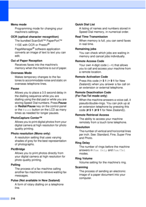 Page 228216
Menu mode Programming mode for changing your 
machines settings.
OCR (optical character recognition) The bundled ScanSoft™ PaperPort™ 
11SE with OCR or Presto!
® 
PageManager
® software application 
converts an image of text to text you can 
edit. 
Out of Paper Reception Receives faxes into the machines 
memory when the machine is out of paper.
Overseas Mode Makes temporary changes to the fax 
tones to accommodate noise and static on 
overseas telephone lines.
Pause Allows you to place a 3.5 second...