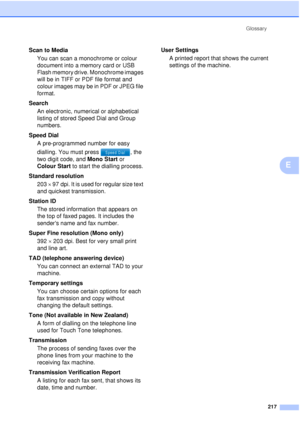 Page 229Glossary217
E
Scan to MediaYou can scan a monochrome or colour 
document into a memory card or USB 
Flash memory drive. Monochrome images 
will be in TIFF or PDF file format and 
colour images may be in PDF or JPEG file 
format.
Search An electronic, numerical or alphabetical 
listing of stored Speed Dial and Group 
numbers.
Speed Dial A pre-programmed number for easy 
dialling. You must press  , the 
two digit code, and Mono Start or 
Colour Start  to start the dialling process.
Standard resolution 203...