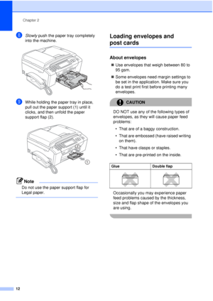 Page 24Chapter 2
12
hSlowly  push the paper tray completely 
into the machine.
 
iWhile holding the paper tray in place, 
pull out the paper support (1) until it 
clicks, and then unfold the paper 
support flap (2).
 
Note
Do not use the paper support flap for 
Legal paper.
 
Loading envelopes and 
post cards2
About envelopes2
„ Use envelopes that weigh between 80 to 
95 gsm.
„ Some envelopes need margin settings to 
be set in the application. Make sure you 
do a test print first before printing many...