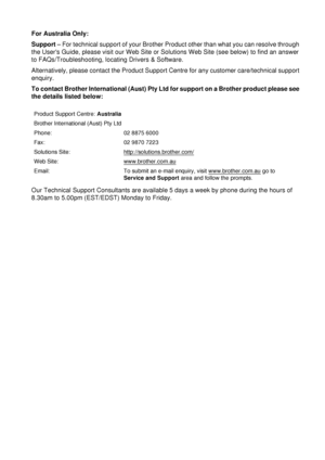 Page 235For Australia Only:
Support – For technical support of your Brother Product other than what you can resolve through 
the Users Guide, please visit our Web Site or Solutions Web Site (see below) to find an answer 
to FAQs/Troubleshooting, locating Drivers & Software.
Alternatively, please contact the Product Support Centre for any customer care/technical support 
enquiry.
To contact Brother International (Aust) Pty Ltd for support on a Brother product please see 
the details listed below:
Our Technical...