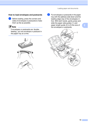 Page 25Loading paper and documents13
2
How to load envelopes and postcards2
aBefore loading, press the corners and 
sides of envelopes or postcards to make 
them as flat as possible.
Note
If envelopes or postcards are ‘double-
feeding’, put one envelope or postcard in 
the paper tray at a time.
 
 
 
 
bPut envelopes or postcards in the paper 
tray with the address side down and the 
leading edge (top of the envelopes) in 
first. With both hands, gently press and 
slide the paper side guides (1) and 
paper...