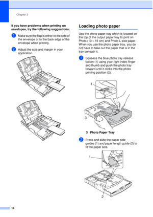 Page 26Chapter 2
14
If you have problems when printing on 
envelopes, try the following suggestions:
2
aMake sure the flap is either to the side of 
the envelope or to the back edge of the 
envelope when printing.
bAdjust the size and margin in your 
application.
 
 
Loading photo paper2
Use the photo paper tray which is located on 
the top of the output paper tray to print on 
Photo (10 ×15 cm) and Photo L size paper. 
When you use the photo paper tray, you do 
not have to take out the paper that is in the...