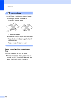 Page 30Chapter 2
18
Improper Setup 
DO NOT use the following kinds of paper: • Damaged, curled, wrinkled, or  irregularly shaped paper
 
12mm or greater
• Extremely shiny or highly textured paper
• Paper that cannot be arranged uniformly when stacked
• Paper made with a short grain
 
Paper capacity of the output paper 
tray
2
Up to 50 sheets of 80 gsm A4 paper. „ Transparencies or photo paper must be 
picked up from the output paper tray one 
page at a time to avoid smudging.
1 1
 