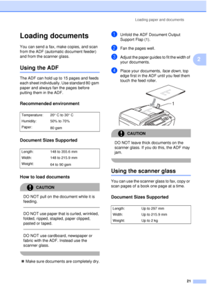 Page 33Loading paper and documents21
2
Loading documents2
You can send a fax, make copies, and scan 
from the ADF (automatic document feeder) 
and from the scanner glass.
Using the ADF2
The ADF can hold up to 15 pages and feeds 
each sheet individually. Use standard 80 gsm 
paper and always fan the pages before 
putting them in the ADF.
Recommended environment2
Document Sizes Supported2
How to load documents2
CAUTION 
DO NOT pull on the document while it is 
feeding.
 
 
DO NOT use paper that is curled,...