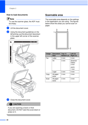 Page 34Chapter 2
22
How to load documents2
Note
To use the scanner glass, the ADF must 
be empty.
 
aLift the document cover.
bUsing the document guidelines on the 
left and top, put the document  face down 
in the upper left corner of the scanner 
glass.
 
 
cClose the document cover.
CAUTION 
If you are scanning a book or thick 
document, DO NOT slam the cover down or 
press on it.
 
Scannable area2
The scannable area depends on the settings 
in the application you are using. The figures 
below show the areas...