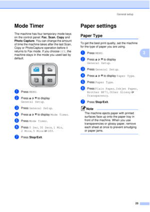 Page 37General setup25
3
Mode Timer3
The machine has four temporary mode keys 
on the control panel:  Fax, Scan , Copy and 
Photo Capture . You can change the amount 
of time the machine takes after the last Scan, 
Copy or PhotoCapture operation before it 
returns to Fax mode. If you choose  Off, the 
machine stays in the mode you used last by 
default.
 
aPress  MENU.
bPress aor b to display 
General Setup .
cPress General Setup .
dPress aor b to display  Mode Timer .
ePress Mode Timer .
fPress 0 Sec,  30...