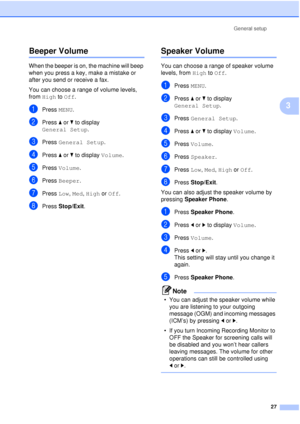 Page 39General setup27
3
Beeper Volume3
When the beeper is on, the machine will beep 
when you press a key, make a mistake or 
after you send or receive a fax.
You can choose a range of volume levels, 
from High to  Off.
aPress MENU.
bPress aor b to display 
General Setup .
cPress General Setup .
dPress aor b to display  Volume.
ePress Volume.
fPress Beeper.
gPress Low, Med, High or  Off.
hPress Stop/Exit.
Speaker Volume3
You can choose a range of speaker volume 
levels, from  High to Off.
aPress MENU.
bPress...