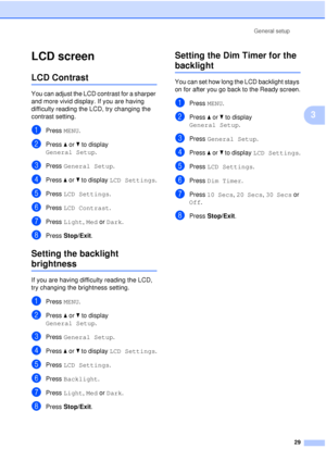 Page 41General setup29
3
LCD screen3
LCD Contrast3
You can adjust the LCD contrast for a sharper 
and more vivid display. If you are having 
difficulty reading the LCD, try changing the 
contrast setting.
aPress MENU.
bPress aor b to display 
General Setup .
cPress General Setup .
dPress aor b to display  LCD Settings .
ePress LCD Settings .
fPress LCD Contrast .
gPress Light,  Med or Dark.
hPress Stop/Exit.
Setting the backlight 
brightness3
If you are having difficulty reading the LCD, 
try changing the...