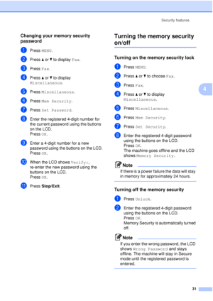 Page 43Security features31
4
Changing your memory security 
password
4
aPress MENU.
bPress aor b to display  Fax.
cPress Fax.
dPress aor b to display 
Miscellaneous .
ePress Miscellaneous .
fPress Mem Security .
gPress Set Password .
hEnter the registered 4-digit number for 
the current password using the buttons 
on the LCD.
Press OK.
iEnter a 4-digit number for a new 
password using the buttons on the LCD.
Press OK.
jWhen the LCD shows  Verify:, 
re-enter the new password using the 
buttons on the LCD.
Press...