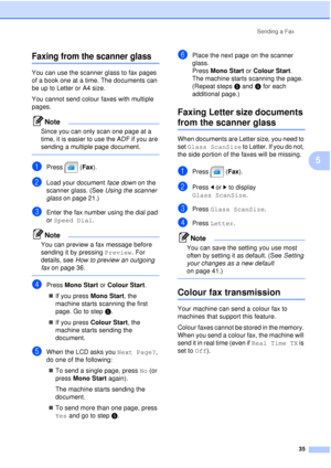 Page 47Sending a Fax35
5
Faxing from the scanner glass5
You can use the scanner glass to fax pages 
of a book one at a time. The documents can 
be up to Letter or A4 size.
You cannot send colour faxes with multiple 
pages.
Note
Since you can only scan one page at a 
time, it is easier to use the ADF if you are 
sending a multiple page document.
 
aPress (Fax ).
bLoad your document  face down on the 
scanner glass. (See  Using the scanner 
glass  on page 21.)
cEnter the fax number using the dial pad 
or Speed...