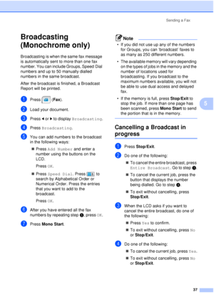 Page 49Sending a Fax37
5
Broadcasting 
(Monochrome only)
5
Broadcasting is when the same fax message 
is automatically sent to more than one fax 
number. You can include Groups, Speed Dial 
numbers and up to 50 manually dialled 
numbers in the same broadcast. 
After the broadcast is finished, a Broadcast 
Report will be printed.
aPress (Fax ).
bLoad your document.
cPress dor c to display  Broadcasting .
dPress Broadcasting .
eYou can add numbers to the broadcast 
in the following ways:
„ Press  Add Number  and...