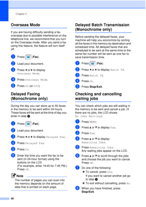 Page 52Chapter 5
40
Overseas Mode5
If you are having difficulty sending a fax 
overseas due to possible interference on the 
telephone line, we recommend that you turn 
on the Overseas mode. After you send a fax 
using this feature, the feature will turn itself 
off.
aPress (Fax ).
bLoad your document.
cPress dor c to display 
Overseas Mode .
dPress Overseas Mode .
ePress On (or  Off).
Delayed Faxing 
(Monochrome only)5
During the day you can store up to 50 faxes 
in the memory to be sent within 24-hours....