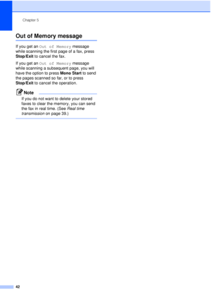 Page 54Chapter 5
42
Out of Memory message5
If you get an  Out of Memory  message 
while scanning the first page of a fax, press 
Stop/Exit  to cancel the fax.
If you get an  Out of Memory  message 
while scanning a subsequent page, you will 
have the option to press  Mono Start to send 
the pages scanned so far, or to press 
Stop/Exit  to cancel the operation.
Note
If you do not want to delete your stored 
faxes to clear the memory, you can send 
the fax in real time. (See  Real time 
transmission  on page...