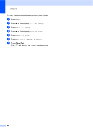 Page 56Chapter 6
44
To set a receive mode follow the instructions below.
aPress  MENU.
bPress aor b to display  Initial Setup .
cPress Initial Setup .
dPress aor b to display  Receive Mode .
ePress Receive Mode .
fPress Fax Only,  Fax/Tel or Manual.
gPress Stop/Exit.
The LCD will display the current receive mode.
 