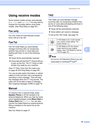 Page 57Receiving a Fax45
6
Using receive modes6
Some receive modes answer automatically 
(Fax Only and Fax/Tel). You may want to 
change the ring delay before using these 
modes. (See  Ring Delay on page 46.)
Fax only6
Fax only mode will automatically answer 
every call as a fax call.
Fax/Tel6
Fax/Tel mode helps you automatically 
manage incoming calls, by recognizing 
whether they are fax or voice calls and 
dealing with them in one of the following 
ways:
„ Faxes will be automatically received.
„ Voice calls...