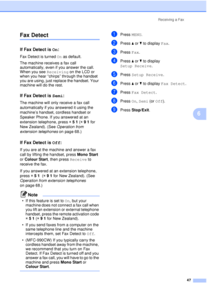 Page 59Receiving a Fax47
6
Fax Detect6
If Fax Detect is On:6
Fax Detect is turned On as default.
The machine receives a fax call 
automatically, even if you answer the call. 
When you see Receiving on the LCD or 
when you hear “chirps” through the handset 
you are using, just replace the handset. Your 
machine will do the rest. 
If Fax Detect is  Semi:6
The machine will only receive a fax call 
automatically if you answered it using the 
machine’s handset, cordless handset or 
Speaker Phone. If you answered at...