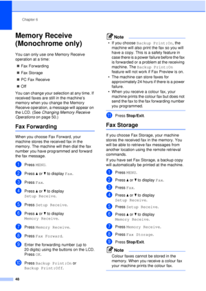 Page 60Chapter 6
48
Memory Receive 
(Monochrome only)
6
You can only use one Memory Receive 
operation at a time: „ Fax Forwarding
„ Fax Storage
„ PC Fax Receive
„ Off
You can change your selection at any time. If 
received faxes are still in the machine’s 
memory when you change the Memory 
Receive operation, a message will appear on 
the LCD. (See  Changing Memory Receive 
Operations  on page 50.)
Fax Forwarding6
When you choose Fax Forward, your 
machine stores the received fax in the 
memory. The machine...