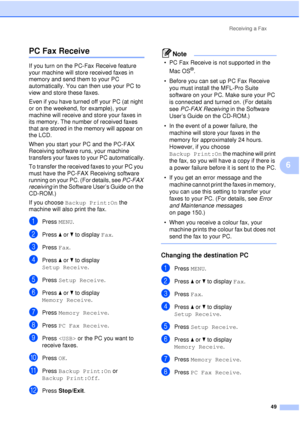 Page 61Receiving a Fax49
6
PC Fax Receive6
If you turn on the PC-Fax Receive feature 
your machine will store received faxes in 
memory and send them to your PC 
automatically. You can then use your PC to 
view and store these faxes.
Even if you have turned off your PC (at night 
or on the weekend, for example), your 
machine will receive and store your faxes in 
its memory. The number of received faxes 
that are stored in the memory will appear on 
the LCD.
When you start your PC and the PC-FAX 
Receiving...