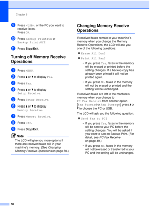 Page 62Chapter 6
50
iPress  , or the PC you want to 
receive faxes.
Press  OK.
jPress Backup Print:On  or 
Backup Print:Off .
kPress Stop/Exit.
Turning off Memory Receive 
Operations6
aPress MENU.
bPress aor b to display  Fax.
cPress Fax.
dPress aor b to display 
Setup Receive .
ePress Setup Receive .
fPress aor b to display 
Memory Receive .
gPress Memory Receive .
hPress Off.
iPress Stop/Exit.
Note
The LCD will give you more options if 
there are received faxes still in your 
machine’s memory. (See  Changing...