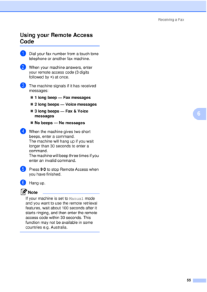 Page 67Receiving a Fax55
6
Using your Remote Access 
Code6
aDial your fax number from a touch tone 
telephone or another fax machine.
bWhen your machine answers, enter 
your remote access code (3 digits 
followed by 
l) at once.
cThe machine signals if it has received 
messages:
„ 1 long beep — Fax messages
„ 2 long beeps — Voice messages
„ 3 long beeps — Fax & Voice 
messages
„ No beeps — No messages
dWhen the machine gives two short 
beeps, enter a command.
The machine will hang up if you wait 
longer than 30...