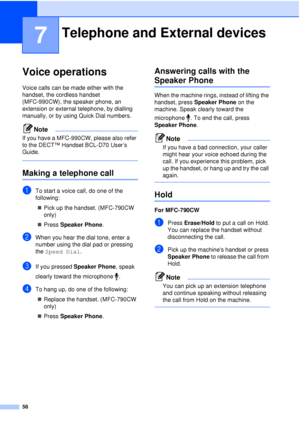 Page 7058
7
Voice operations7
Voice calls can be made either with the 
handset, the cordless handset 
(MFC-990CW), the speaker phone, an 
extension or external telephone, by dialling 
manually, or by using Quick Dial numbers.
Note
If you have a MFC-990CW, please also refer 
to the DECT™ Handset BCL-D70 User’s 
Guide.
 
Making a telephone call7
aTo start a voice call, do one of the 
following:„ Pick up the handset. (MFC-790CW 
only)
„ Press  Speaker Phone .
bWhen you hear the dial tone, enter a 
number using the...