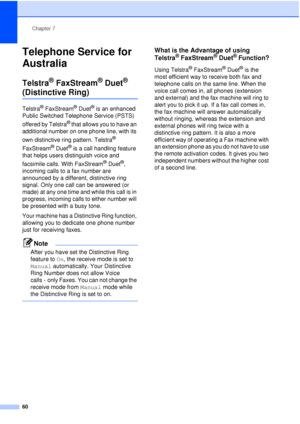 Page 72Chapter 7
60
Telephone Service for 
Australia
7
Telstra® FaxStream® Duet® 
(Distinctive Ring)7
Telstra® FaxStream® Duet® is an enhanced 
Public Switched Telephone Service (PSTS) 
offered by Telstra
® that allows you to have an 
additional number on one phone line, with its 
own distinctive ring pattern. Telstra
® 
FaxStream
® Duet® is a call handling feature 
that helps users distinguish voice and 
facsimile calls. With FaxStream
® Duet®, 
incoming calls to a fax number are 
announced by a different,...