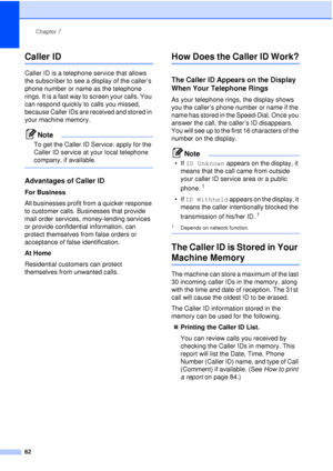 Page 74Chapter 7
62
Caller ID7
Caller ID is a telephone service that allows 
the subscriber to see a display of the caller’s 
phone number or name as the telephone 
rings. It is a fast way to screen your calls. You 
can respond quickly to calls you missed, 
because Caller IDs are received and stored in 
your machine memory.
Note
To get the Caller ID Service: apply for the 
Caller ID service at your local telephone 
company, if available.
 
Advantages of Caller ID7
For Business
All businesses profit from a...