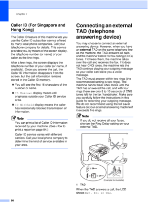 Page 78Chapter 7
66
Caller ID (For Singapore and 
Hong Kong)7
The Caller ID feature of this machine lets you 
use the Caller ID subscriber service offered 
by many local phone companies. Call your 
telephone company for details. This service 
provides you, by means of the screen display, 
the telephone number (or name) of your 
caller as the line rings.
After a few rings, the screen displays the 
telephone number of your caller (or name, if 
available). Once you answer the call, the 
Caller ID information...