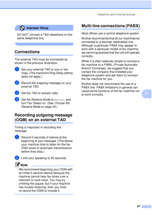 Page 79Telephone and External devices67
7
Improper Setup 
DO NOT connect a TAD elsewhere on the 
same telephone line.
 
Connections7
The external TAD must be connected as 
shown in the previous illustration.
aSet your external TAD to one or two 
rings. (The machines Ring Delay setting 
does not apply.)
bRecord the outgoing message on your 
external TAD.
cSet the TAD to answer calls.
dSet the Receive Mode to Manual and 
turn Fax Detect on. (See  Choose the 
Receive Mode  on page 43.)
Recording outgoing message...