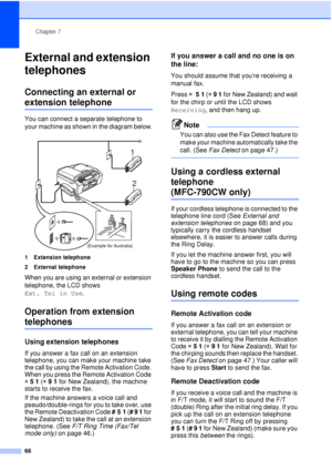 Page 80Chapter 7
68
External and extension 
telephones
7
Connecting an external or 
extension telephone7
You can connect a separate telephone to 
your machine as shown in the diagram below.
 
1 Extension telephone
2 External telephone
When you are using an external or extension 
telephone, the LCD shows 
Ext. Tel in Use .
Operation from extension 
telephones7
Using extension telephones7
If you answer a fax call on an extension 
telephone, you can make your machine take 
the call by using the Remote Activation...