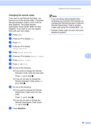 Page 81Telephone and External devices69
7
Changing the remote codes7
If you want to use Remote Activation, you 
have to turn on the remote codes. The preset 
Remote Activation Code is l51  (l 9  1  for 
New Zealand). The preset Remote 
Deactivation Code is  #51 (# 9  1  for New 
Zealand). If you want to, you can replace 
them with your own codes.
aPress  MENU.
bPress aor b to display  Fax.
cPress Fax.
dPress aor b to display 
Setup Receive .
ePress Setup Receive .
fPress aor b to display  Remote Codes .
gPress...