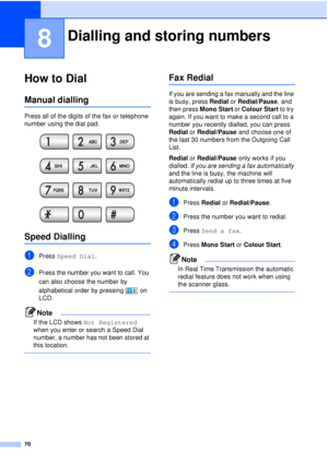 Page 8270
8
How to Dial8
Manual dialling8
Press all of the digits of the fax or telephone 
number using the dial pad.
 
Speed Dialling8
aPress Speed Dial .
bPress the number you want to call. You 
can also choose the number by 
alphabetical order by pressing   on 
LCD.
Note
If the LCD shows  Not Registered  
when you enter or search a Speed Dial 
number, a number has not been stored at 
this location.
 
Fax Redial8
If you are sending a fax manually and the line 
is busy, press  Redial or Redial/Pause , and...