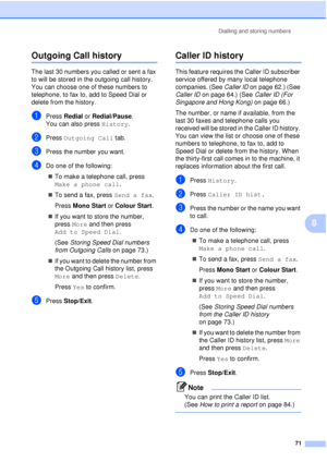 Page 83Dialling and storing numbers71
8
Outgoing Call history8
The last 30 numbers you called or sent a fax 
to will be stored in the outgoing call history. 
You can choose one of these numbers to 
telephone, to fax to, add to Speed Dial or 
delete from the history.
aPress Redial  or Redial/Pause .
You can also press  History.
bPress Outgoing Call  tab.
cPress the number you want.
dDo one of the following:
„ To make a telephone call, press 
Make a phone call .
„ To send a fax, press  Send a fax.
Press  Mono...