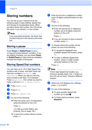 Page 84Chapter 8
72
Storing numbers8
You can set up your machine to do the 
following types of easy dialling: Speed Dial 
and Groups for broadcasting faxes. When 
you dial a Quick Dial number, the LCD shows 
the name, if you stored it, or the number.
Note
If you lose electrical power, the Quick Dial 
numbers that are in the memory will not be 
lost.
 
Storing a pause8
Press  Pause  or Redial/Pause  to put a 
3.5-second pause between numbers. If you 
are dialling overseas, you can press  Pause 
or  Redial/Pause...