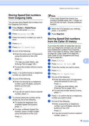 Page 85Dialling and storing numbers73
8
Storing Speed Dial numbers 
from Outgoing Calls8
You can also store Speed Dial numbers from 
the Outgoing Call history. 
aPress 
Redial  or Redial/Pause .
You can also press  History.
bPress Outgoing Call  tab.
cPress the name or number you want to 
store.
dPress More.
ePress Add to Speed Dial .
fDo one of the following:
„ Enter the name (up to 16 characters) 
using the buttons on the LCD.
Press  OK.
 (To help you enter letters, see 
Entering Text  on page 195.)
„ To...