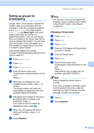 Page 87Dialling and storing numbers75
8
Setting up groups for 
broadcasting8
Groups, which can be stored in Speed Dial 
location, allow you to send the same fax 
message to many fax numbers by pressing 
only a 
Speed Dial , the 2-digit location, 
Send a fax  and Mono Start. First, youll 
need to store each fax number in a 
Speed-Dial location. Then you can include 
them as numbers in the Group. Each Group 
uses up a Speed Dial location. You can have 
up to six Groups, or you can assign up to 
198 numbers in a...