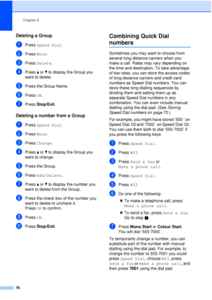 Page 88Chapter 8
76
Deleting a Group8
aPress  Speed Dial .
bPress More.
cPress Delete.
dPress aor b to display the Group you 
want to delete.
ePress the Group Name.
fPress  OK.
gPress Stop/Exit.
Deleting a number from a Group8
aPress Speed Dial .
bPress More.
cPress Change.
dPress aor b to display the Group you 
want to change.
ePress the Group.
fPress  Add/Delete .
gPress aor b to display the number you 
want to delete from the Group.
hPress the check box of the number you 
want to delete to uncheck it.
Press...