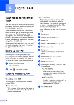 Page 9078
9
TAD-Mode for internal 
TAD
9
The TAD feature will store up to 99 incoming 
messages. Messages are stored in the order 
in which they are received.
Voice messages can be up to 3 minutes in 
length, and can also be picked up remotely 
(see Using your Remote Access Code  
on page 55). The number of messages you 
can store will depend on how much memory 
is being used by other features (for example, 
delayed and stored faxes).
In the event of a power failure your machine 
will retain messages that are...