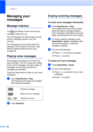 Page 92Chapter 9
80
Managing your 
messages
9
Message indicator9
The   light flashes if there are any new 
messages waiting for you.
The LCD displays the total number of voice 
and fax messages stored in the TAD 
memory.
Fax messages are only stored when Fax 
Storage or Fax Preview is turned on. See 
Memory Receive (Monochrome only)  
on page 48.
Playing voice messages9
All messages are played in the order they 
were recorded. The LCD shows the number 
of the current message, the total number of 
messages, and...