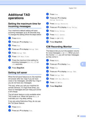 Page 93Digital TAD81
9
Additional TAD 
operations
9
Setting the maximum time for 
incoming messages9
Your machine’s default setting will save 
incoming messages up to 30 seconds long. 
To change this setting follow the steps below:
aPress MENU.
bPress aor b to display  Fax.
cPress Fax.
dPress aor b to display  Setup TAD.
ePress Setup TAD.
fPress ICM Max.Time .
gPress the maximum time setting for 
incoming messages ( 30, 60, 120 or 
180 seconds).
hPress  Stop/Exit.
Setting toll saver9
When the toll saver feature...