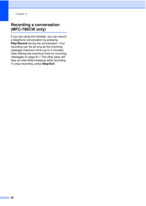 Page 94Chapter 9
82
Recording a conversation 
(MFC-790CW only)9
If you are using the handset, you can record 
a telephone conversation by pressing 
Play/Record  during the conversation. Your 
recording can be as long as the incoming 
message maximum time (up to 3 minutes). 
(See  Setting the maximum time for incoming 
messages  on page 81.) The other party will 
hear an intermittent beeping while recording. 
To stop recording, press  Stop/Exit.
 