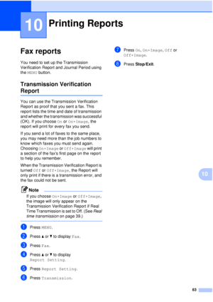 Page 9583
10
10
Fax reports10
You need to set up the Transmission 
Verification Report and Journal Period using 
the MENU button.
Transmission Verification 
Report10
You can use the Transmission Verification 
Report as proof that you sent a fax. This 
report lists the time and date of transmission 
and whether the transmission was successful 
(OK). If you choose  On or On+Image, the 
report will print for every fax you send.
If you send a lot of faxes to the same place, 
you may need more than the job numbers...