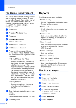 Page 96Chapter 10
84
Fax Journal (activity report)10
You can set the machine to print a journal at 
specific intervals (every 50 faxes, 6, 12 or 
24 hours, 2 or 7 days). If you set the interval 
to Off, you can still print the report by 
following the steps on  How to print a report 
on page 84. The factory setting is 
Every 50 Faxes .
aPress MENU.
bPress aor b to display  Fax.
cPress Fax.
dPress aor b to display 
Report Setting .
ePress Report Setting .
fPress Journal Period .
gPress dor c to choose an...