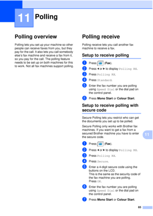 Page 9785
11
11
Polling overview11
Polling lets you set up your machine so other 
people can receive faxes from you, but they 
pay for the call. It also lets you call somebody 
else’s fax machine and receive a fax from it, 
so you pay for the call. The polling feature 
needs to be set up on both machines for this 
to work. Not all fax machines support polling.
Polling receive11
Polling receive lets you call another fax 
machine to receive a fax.
Setup to receive polling11
aPress (Fax).
bPress dor c to display...