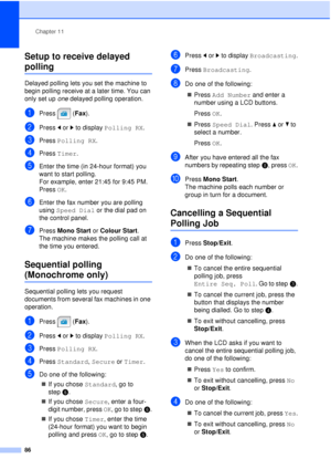 Page 98Chapter 11
86
Setup to receive delayed 
polling11
Delayed polling lets you set the machine to 
begin polling receive at a later time. You can 
only set up  one delayed polling operation.
aPress (Fax ).
bPress dor c to display  Polling RX .
cPress Polling RX .
dPress Timer.
eEnter the time (in 24-hour format) you 
want to start polling.
For example, enter 21:45 for 9:45 PM.
Press OK.
fEnter the fax number you are polling 
using Speed Dial  or the dial pad on 
the control panel.
gPress  Mono Start or...