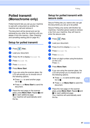Page 99Polling87
11
Polled transmit 
(Monochrome only)
11
Polled transmit lets you set up your machine 
to wait with a document so another fax 
machine can call and retrieve it.
The document will be stored and can be 
retrieved by any other fax machine until you 
delete it from the memory. (See Checking 
and cancelling waiting jobs  on page 40.)
Setup for polled transmit11
aPress (Fax).
bLoad your document.
cPress dor c to display  Polled TX.
dPress Polled TX.
ePress Standard.
fPress Mono Start.
gIf you are...