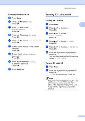 Page 11Security features
5
2
Changing the password2
aPress Menu.
bPress a or b to choose Fax.
Press OK.
cPress a or b to choose 
Miscellaneous.
Press OK.
dPress a or b to choose TX Lock.
Press OK.
ePress a or b to choose Set Password.
Press OK.
fEnter a 4-digit number for the current 
password.
Press OK.
gEnter a 4-digit number for a new 
password.
Press OK.
hWhen the LCD shows Verify:, 
re-enter the password.
Press OK.
iPress Stop/Exit.
Turning TX Lock on/off2
Turning TX Lock on2
aPress Menu.
bPress a or b to...