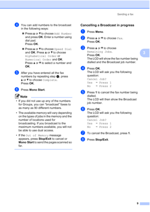 Page 15Sending a fax
9
3
dYou can add numbers to the broadcast 
in the following ways:
Press aorb to choose Add Number 
and press OK. Enter a number using 
dial pad. 
Press OK.
Press aorb to choose Speed Dial 
and OK. Press aorb to choose 
Alphabetical Order or 
Numerical Order and OK. 
Press aorb to select a number and 
OK.
eAfter you have entered all the fax 
numbers by repeating stepd, press 
aorb to choose Complete.
Press OK.
fPress Mono Start.
Note
• If you did not use up any of the numbers 
for Groups,...